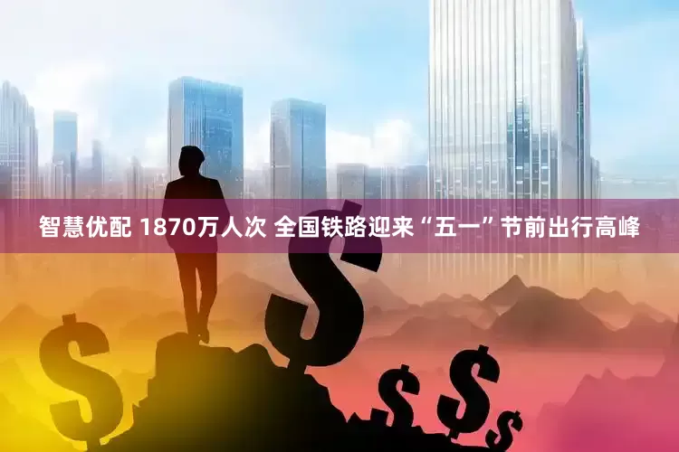 智慧优配 1870万人次 全国铁路迎来“五一”节前出行高峰