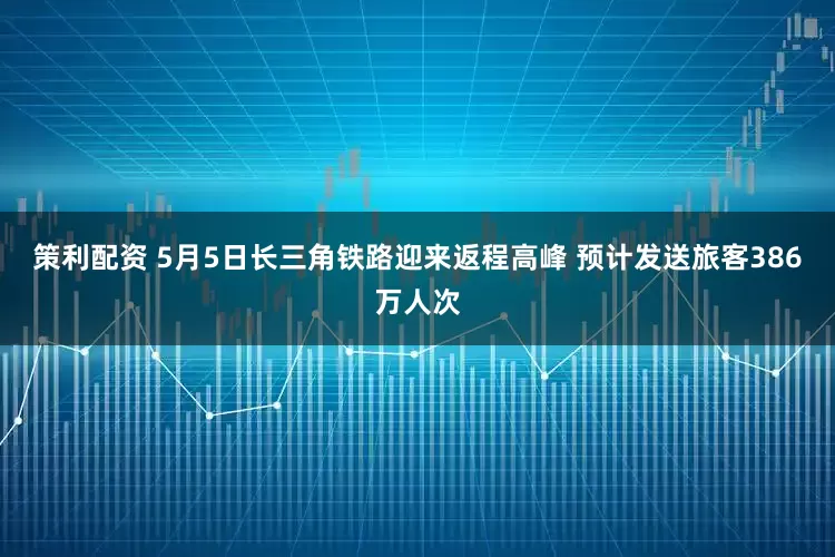 策利配资 5月5日长三角铁路迎来返程高峰 预计发送旅客386万人次