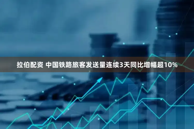 拉伯配资 中国铁路旅客发送量连续3天同比增幅超10%