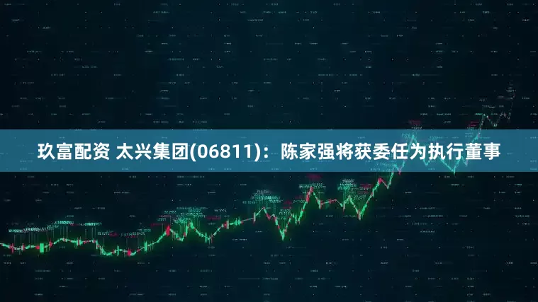玖富配资 太兴集团(06811)：陈家强将获委任为执行董事