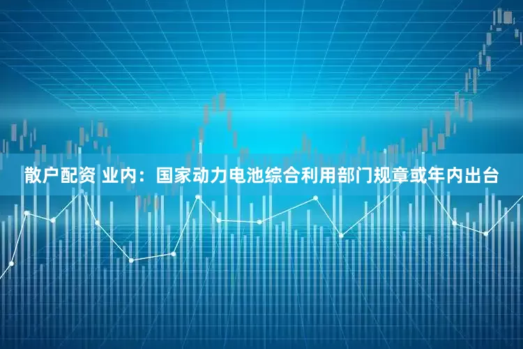 散户配资 业内：国家动力电池综合利用部门规章或年内出台