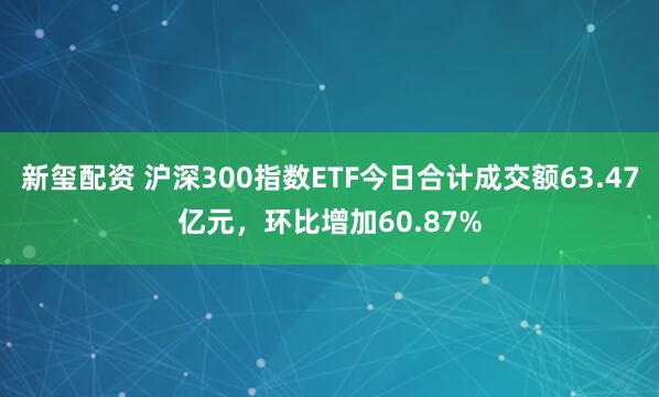 新玺配资 沪深300指数ETF今日合计成交额63.47亿元，环比增加60.87%