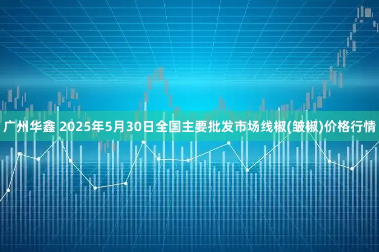 广州华鑫 2025年5月30日全国主要批发市场线椒(皱椒)价格行情