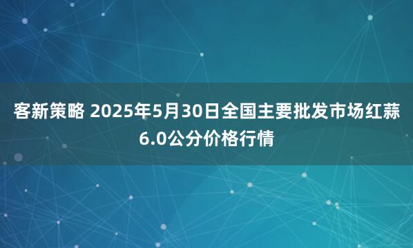 客新策略 2025年5月30日全国主要批发市场红蒜6.0公分价格行情