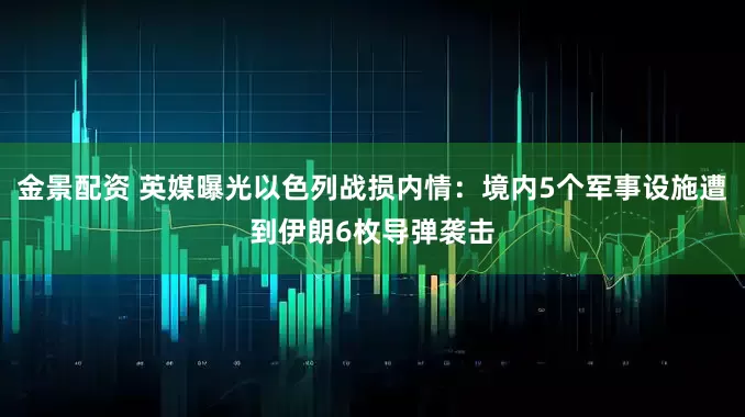 金景配资 英媒曝光以色列战损内情：境内5个军事设施遭到伊朗6枚导弹袭击