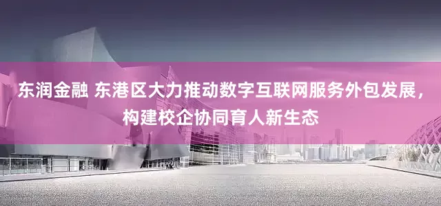 东润金融 东港区大力推动数字互联网服务外包发展，构建校企协同育人新生态