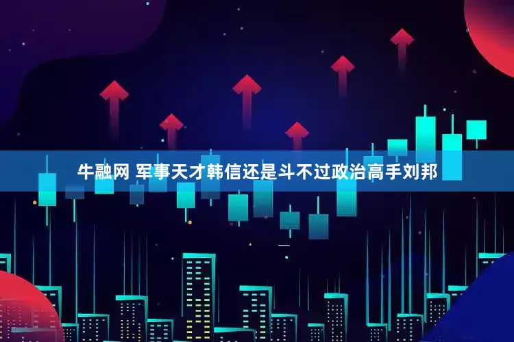 牛融网 军事天才韩信还是斗不过政治高手刘邦