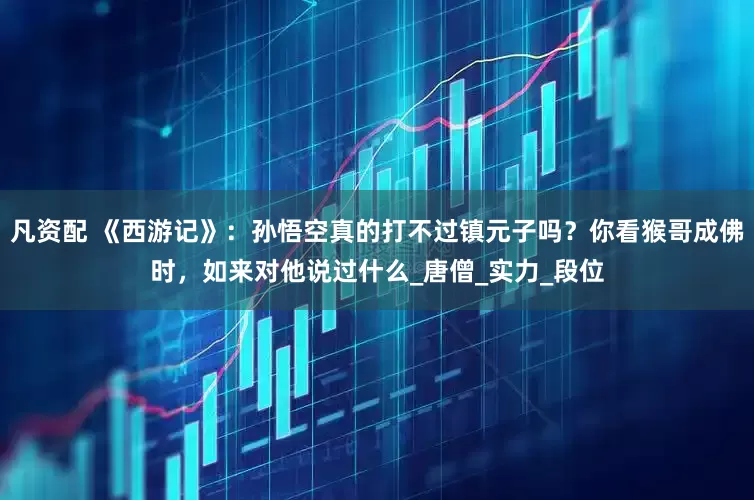 凡资配 《西游记》：孙悟空真的打不过镇元子吗？你看猴哥成佛时，如来对他说过什么_唐僧_实力_段位