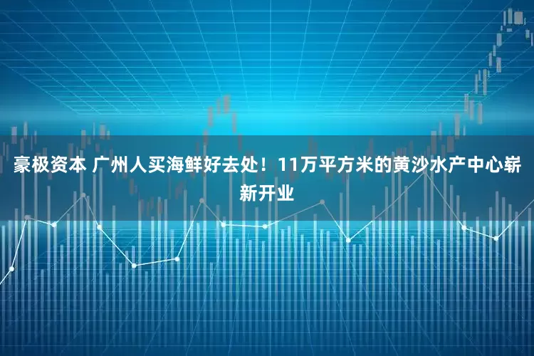 豪极资本 广州人买海鲜好去处！11万平方米的黄沙水产中心崭新开业