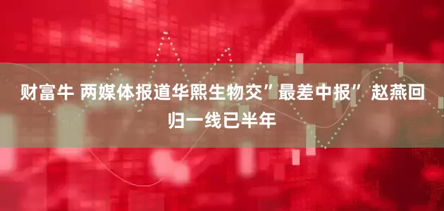 财富牛 两媒体报道华熙生物交”最差中报” 赵燕回归一线已半年