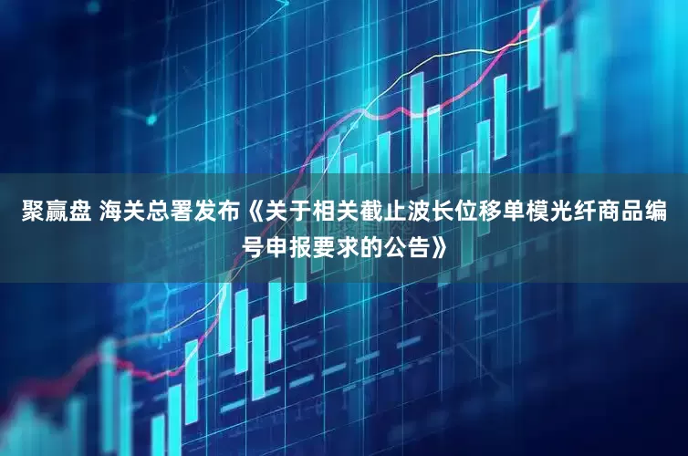 聚赢盘 海关总署发布《关于相关截止波长位移单模光纤商品编号申报要求的公告》