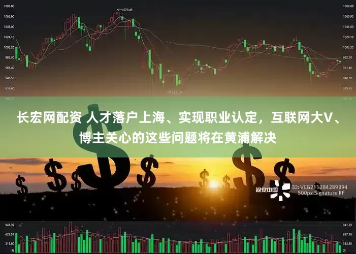 长宏网配资 人才落户上海、实现职业认定，互联网大V、博主关心的这些问题将在黄浦解决