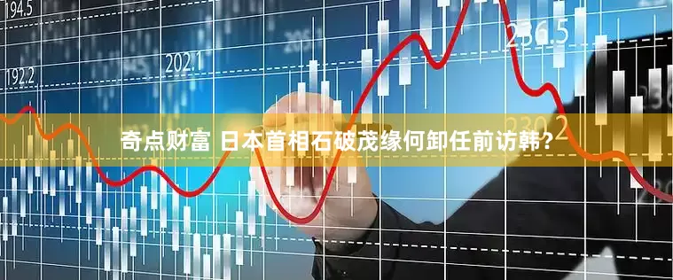 奇点财富 日本首相石破茂缘何卸任前访韩？