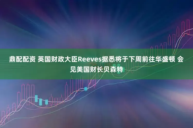 鼎配配资 英国财政大臣Reeves据悉将于下周前往华盛顿 会见美国财长贝森特