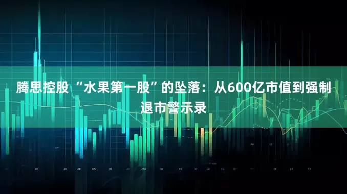 腾思控股 “水果第一股”的坠落：从600亿市值到强制退市警示录