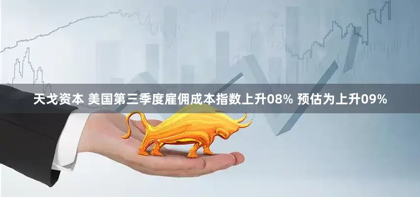天戈资本 美国第三季度雇佣成本指数上升08% 预估为上升09%