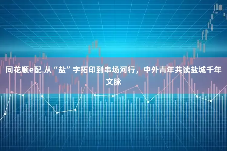 同花顺e配 从“盐”字拓印到串场河行，中外青年共读盐城千年文脉