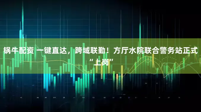 锅牛配资 一键直达，跨域联勤！方厅水院联合警务站正式“上岗”